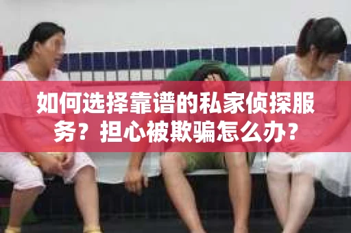如何选择靠谱的私家侦探服务？担心被欺骗怎么办？