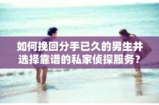 如何挽回分手已久的男生并选择靠谱的私家侦探服务？
