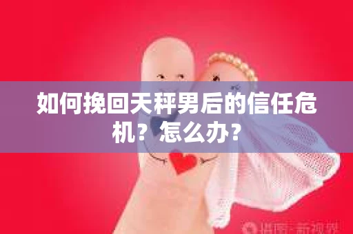 如何挽回天秤男后的信任危机?怎么办? 如何挽回天秤男后的信任危机?怎么办?