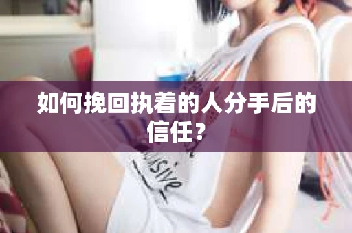 如何挽回执着的人分手后的信任? 如何挽回执着的人分手后的信任?