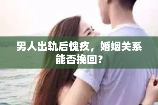 男人出轨后愧疚,婚姻关系能否挽回? 男人出轨后愧疚,婚姻关系能否挽回?
