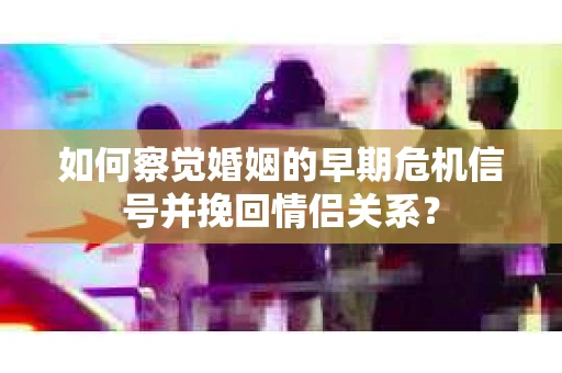 如何察觉婚姻的早期危机信号并挽回情侣关系？