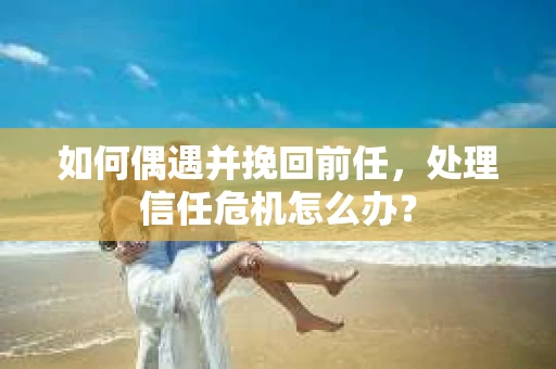 如何偶遇并挽回前任，处理信任危机怎么办？