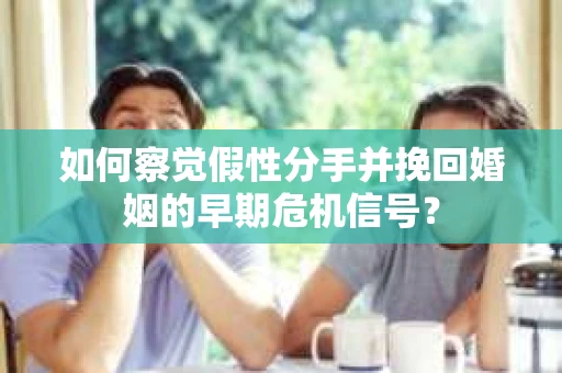 如何察觉假性分手并挽回婚姻的早期危机信号？