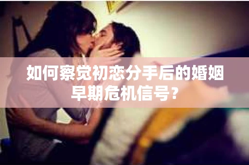 如何察觉初恋分手后的婚姻早期危机信号？