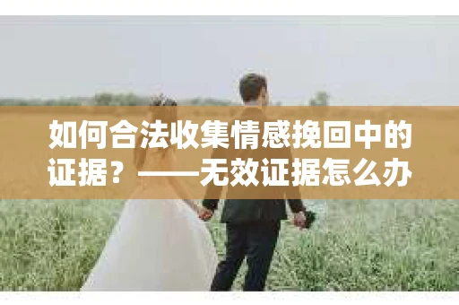 如何合法收集情感挽回中的证据?——无效证据怎么办? 如何合法收集情感挽回中的证据?——无效证据怎么办?