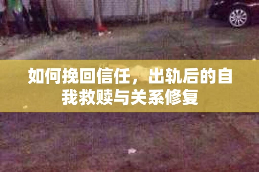 如何挽回信任,出轨后的自我救赎与关系修复 如何挽回信任,出轨后的自我救赎与关系修复