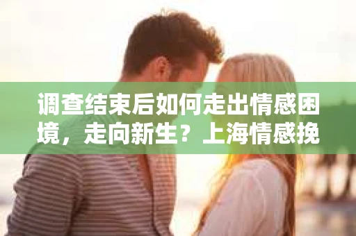 调查结束后如何走出情感困境，走向新生？上海情感挽回婚姻公司给出的专业建议