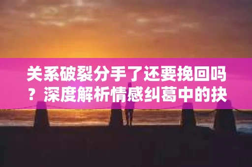 关系破裂分手了还要挽回吗?深度解析情感纠葛中的抉择 关系破裂分手了还要挽回吗?深度解析情感纠葛中的抉择
