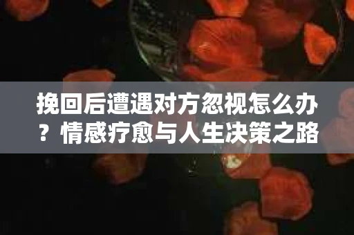 挽回后遭遇对方忽视怎么办?情感疗愈与人生决策之路 挽回后遭遇对方忽视怎么办?情感疗愈与人生决策之路