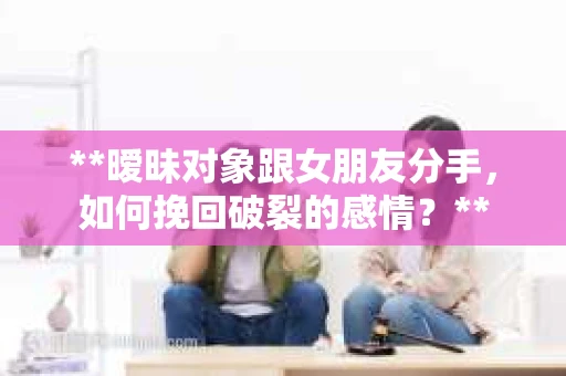 **暧昧对象跟女朋友分手，如何挽回破裂的感情？**