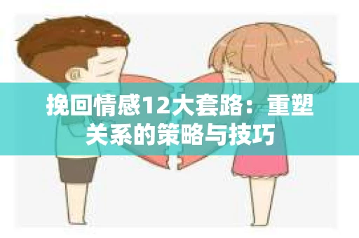 挽回情感12大套路：重塑关系的策略与技巧