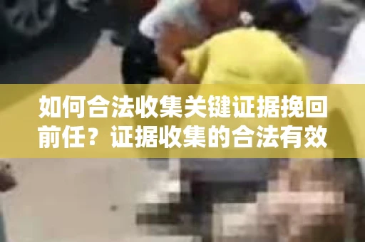 如何合法收集关键证据挽回前任?证据收集的合法有效方案 如何合法收集关键证据挽回前任?证据收集的合法有效方案