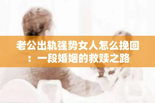 老公出轨强势女人怎么挽回：一段婚姻的救赎之路