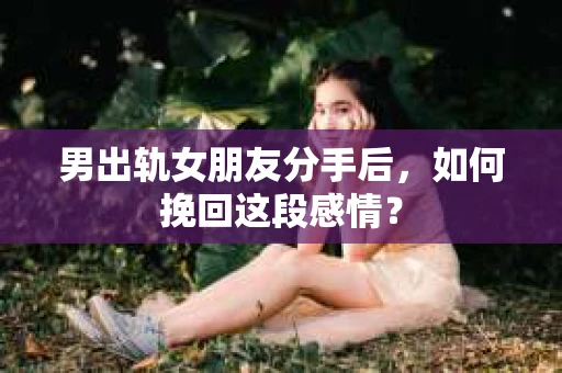 男出轨女朋友分手后，如何挽回这段感情？