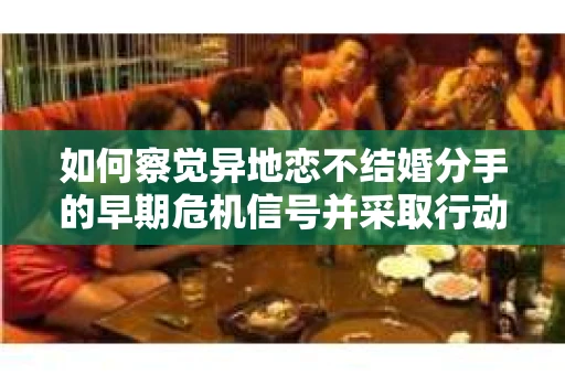 如何察觉异地恋不结婚分手的早期危机信号并采取行动? 如何察觉异地恋不结婚分手的早期危机信号并采取行动?