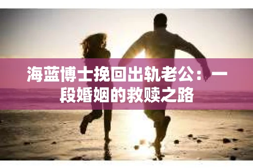 海蓝博士挽回出轨老公：一段婚姻的救赎之路