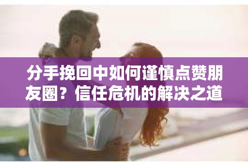 分手挽回中如何谨慎点赞朋友圈?信任危机的解决之道 分手挽回中如何谨慎点赞朋友圈?信任危机的解决之道