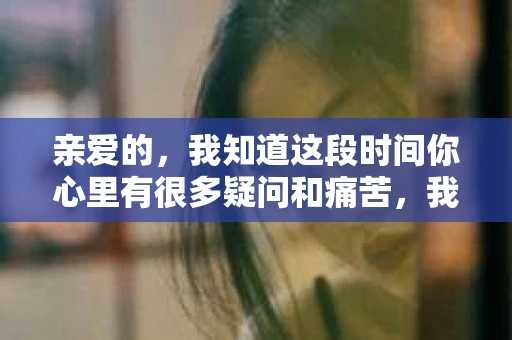 亲爱的，我知道这段时间你心里有很多疑问和痛苦，我也一样。我们在一起的时光，有欢笑也有泪水，那些美好的回忆，我永远都不会忘记。今天，我想通过这条短信，向你表达我的一些想法。