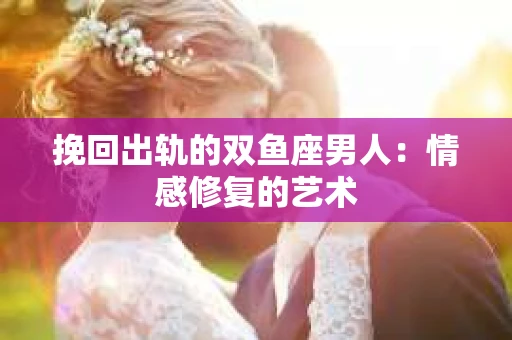 挽回出轨的双鱼座男人：情感修复的艺术