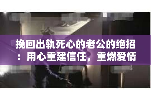 挽回出轨死心的老公的绝招：用心重建信任，重燃爱情火花