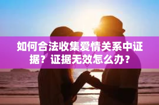 如何合法收集爱情关系中证据?证据无效怎么办? 如何合法收集爱情关系中证据?证据无效怎么办?