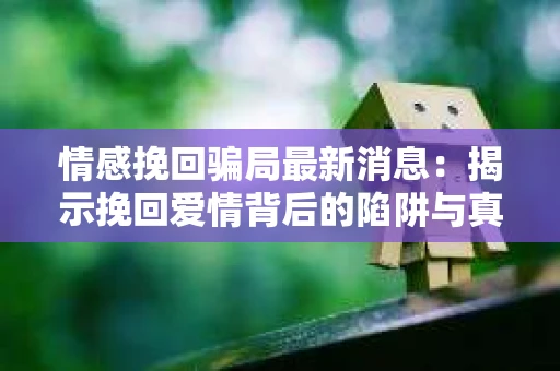 情感挽回骗局最新消息：揭示挽回爱情背后的陷阱与真相