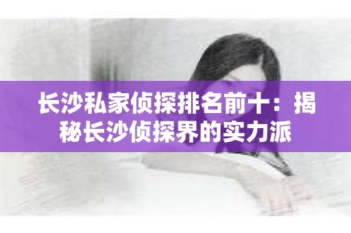 长沙私家侦探排名前十：揭秘长沙侦探界的实力派