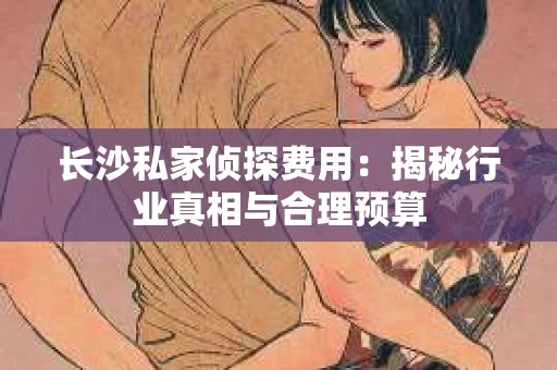 长沙私家侦探费用：揭秘行业真相与合理预算