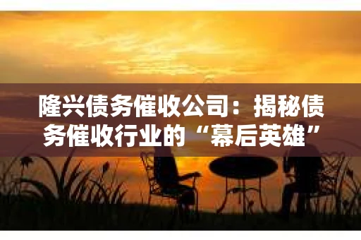 隆兴债务催收公司：揭秘债务催收行业的“幕后英雄”