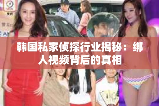 韩国私家侦探行业揭秘:绑人视频背后的真相 韩国私家侦探行业揭秘:绑人视频背后的真相