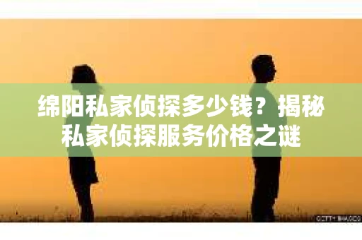 绵阳私家侦探多少钱？揭秘私家侦探服务价格之谜