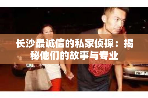 长沙最诚信的私家侦探：揭秘他们的故事与专业