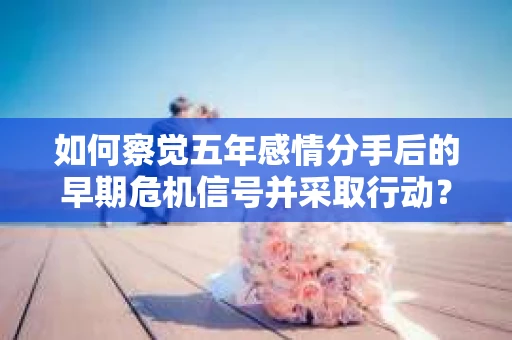 如何察觉五年感情分手后的早期危机信号并采取行动? 如何察觉五年感情分手后的早期危机信号并采取行动?
