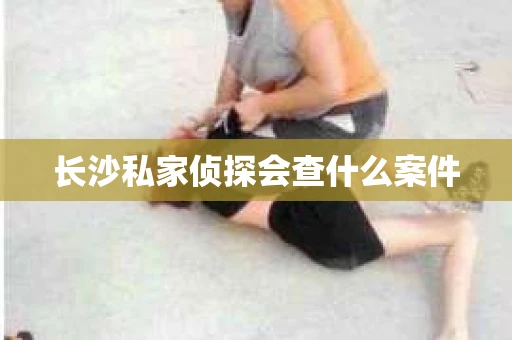 长沙私家侦探会查什么案件 长沙私家侦探会查什么案件