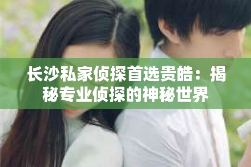 长沙私家侦探首选贵皓：揭秘专业侦探的神秘世界