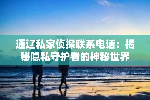 通辽私家侦探联系电话:揭秘隐私守护者的神秘世界 通辽私家侦探联系电话:揭秘隐私守护者的神秘世界