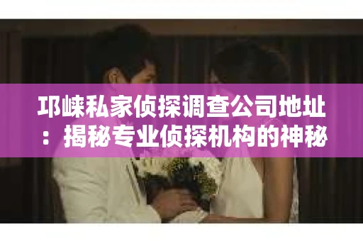 邛崃私家侦探调查公司地址：揭秘专业侦探机构的神秘面纱
