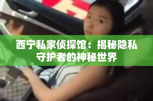 西宁私家侦探馆：揭秘隐私守护者的神秘世界