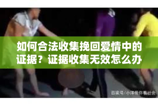 如何合法收集挽回爱情中的证据?证据收集无效怎么办? 如何合法收集挽回爱情中的证据?证据收集无效怎么办?