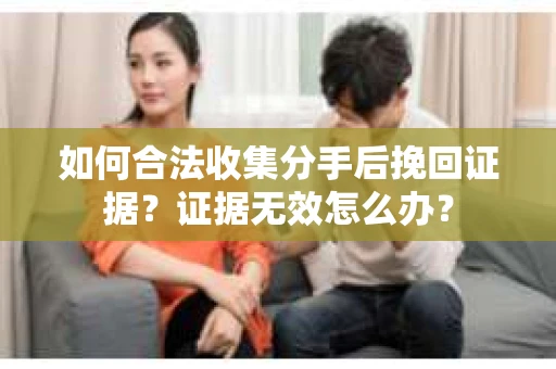如何合法收集分手后挽回证据？证据无效怎么办？