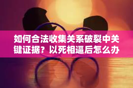 如何合法收集关系破裂中关键证据?以死相逼后怎么办? 如何合法收集关系破裂中关键证据?以死相逼后怎么办?