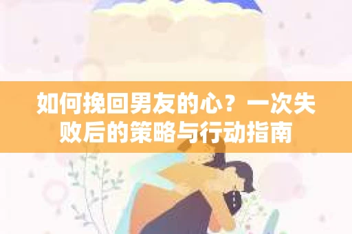 如何挽回男友的心?一次失败后的策略与行动指南 如何挽回男友的心?一次失败后的策略与行动指南