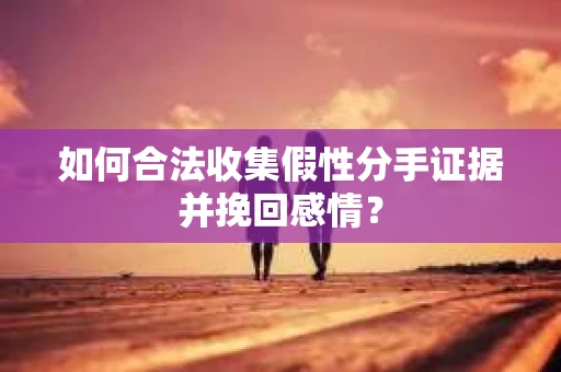 如何合法收集假性分手证据并挽回感情？