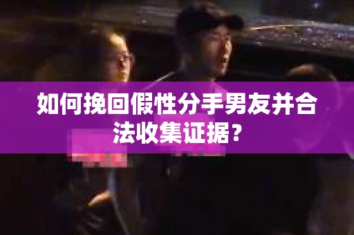 如何挽回假性分手男友并合法收集证据？