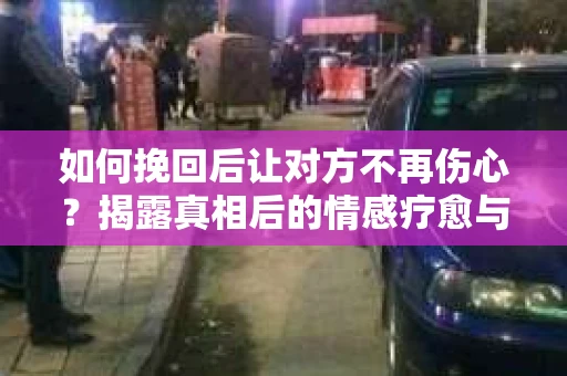 如何挽回后让对方不再伤心？揭露真相后的情感疗愈与前行计划