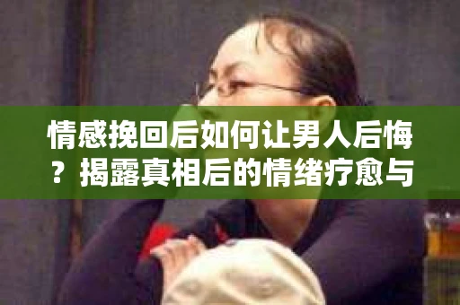 情感挽回后如何让男人后悔？揭露真相后的情绪疗愈与人生决策