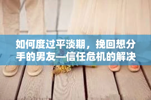 如何度过平淡期，挽回想分手的男友—信任危机的解决之道