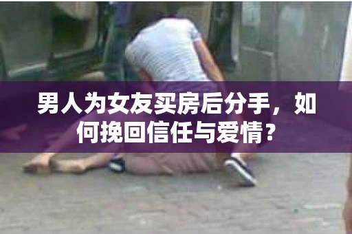男人为女友买房后分手,如何挽回信任与爱情? 男人为女友买房后分手,如何挽回信任与爱情?