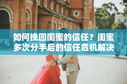 如何挽回闺蜜的信任？闺蜜多次分手后的信任危机解决方案